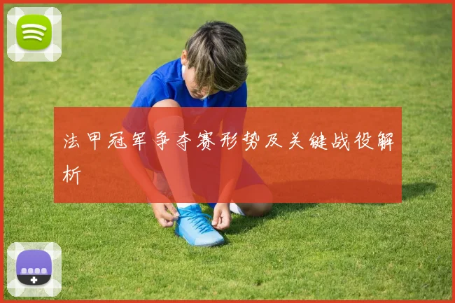法甲冠军争夺赛形势及关键战役解析