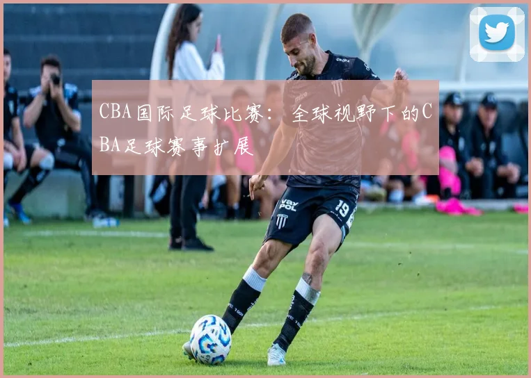 CBA国际足球比赛：全球视野下的CBA足球赛事扩展