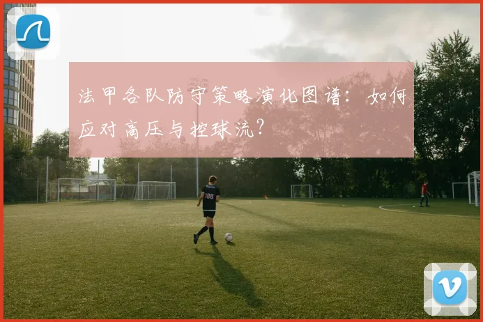法甲各队防守策略演化图谱：如何应对高压与控球流？