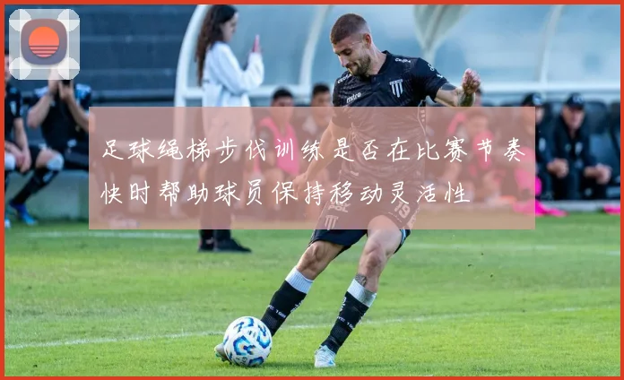 足球绳梯步伐训练是否在比赛节奏快时帮助球员保持移动灵活性